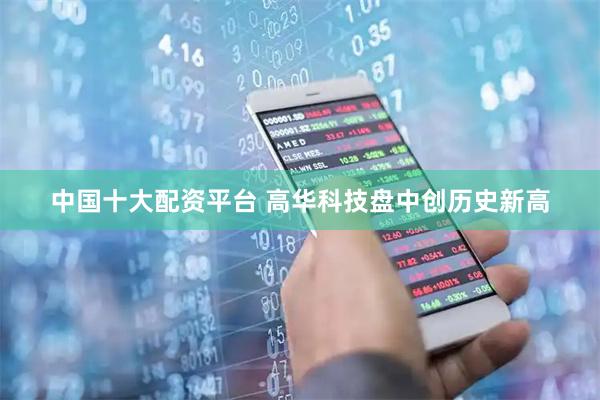 中国十大配资平台 高华科技盘中创历史新高