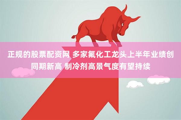 正规的股票配资网 多家氟化工龙头上半年业绩创同期新高 制冷剂高景气度有望持续