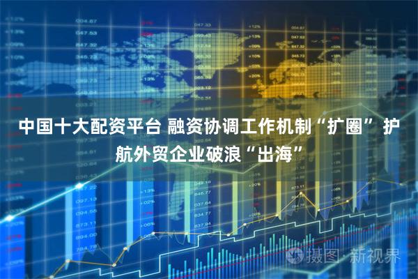 中国十大配资平台 融资协调工作机制“扩圈” 护航外贸企业破浪“出海”
