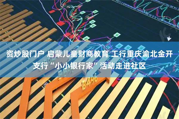 资炒股门户 启蒙儿童财商教育 工行重庆渝北金开支行“小小银行家”活动走进社区