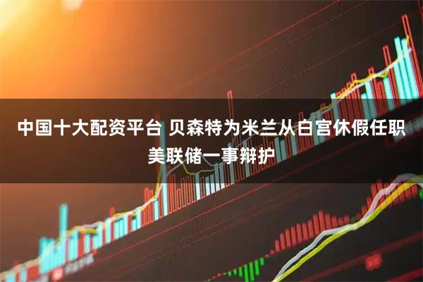 中国十大配资平台 贝森特为米兰从白宫休假任职美联储一事辩护