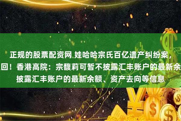 正规的股票配资网 娃哈哈宗氏百亿遗产纠纷案，宗馥莉上诉申请被驳回！香港高院：宗馥莉可暂不披露汇丰账户的最新余额、资产去向等信息