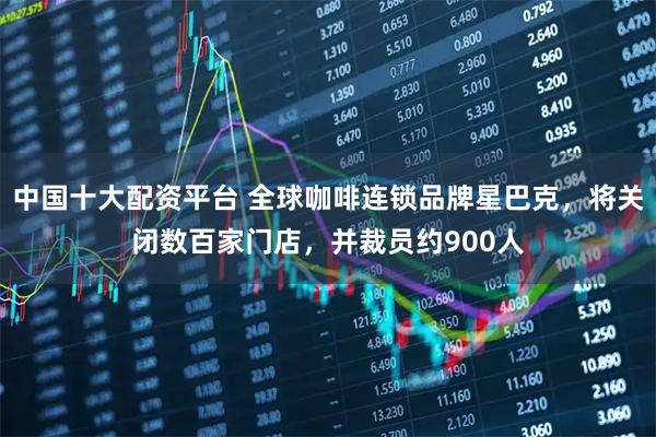 中国十大配资平台 全球咖啡连锁品牌星巴克，将关闭数百家门店，并裁员约900人