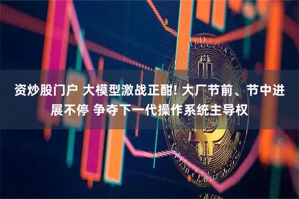 资炒股门户 大模型激战正酣! 大厂节前、节中进展不停 争夺下一代操作系统主导权