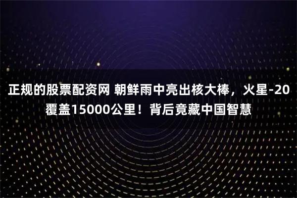 正规的股票配资网 朝鲜雨中亮出核大棒，火星-20覆盖15000公里！背后竟藏中国智慧