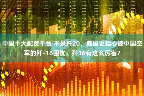 中国十大配资平台 不是歼20，美国更担心被中国空军的歼-16困扰，歼16有这么厉害？