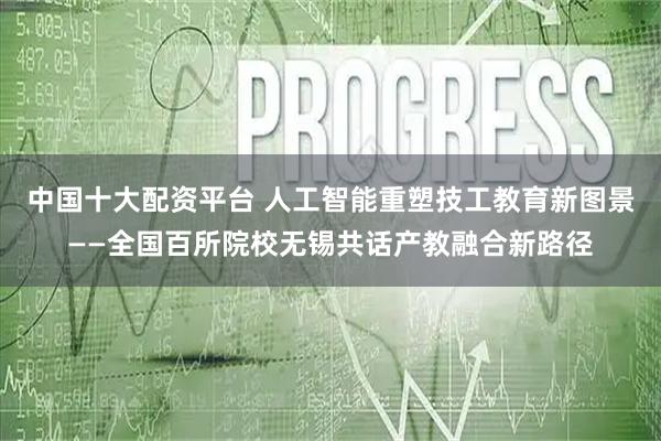 中国十大配资平台 人工智能重塑技工教育新图景——全国百所院校无锡共话产教融合新路径