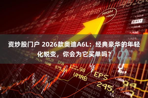 资炒股门户 2026款奥迪A6L：经典豪华的年轻化蜕变，你会为它买单吗？