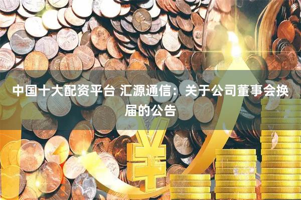中国十大配资平台 汇源通信：关于公司董事会换届的公告