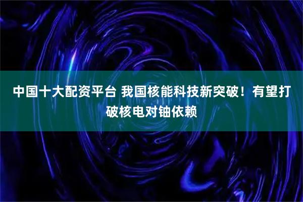 中国十大配资平台 我国核能科技新突破！有望打破核电对铀依赖