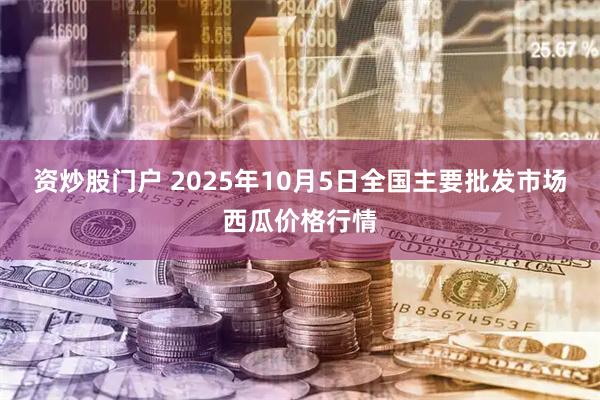 资炒股门户 2025年10月5日全国主要批发市场西瓜价格行情