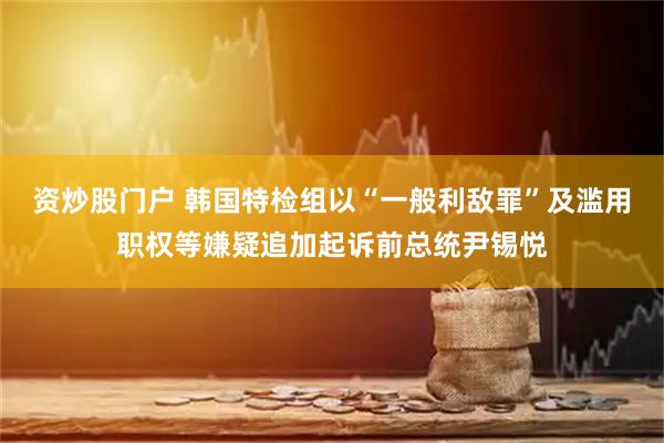资炒股门户 韩国特检组以“一般利敌罪”及滥用职权等嫌疑追加起诉前总统尹锡悦