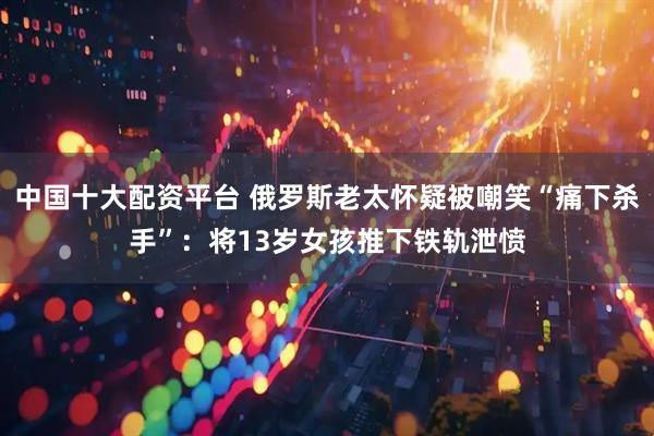 中国十大配资平台 俄罗斯老太怀疑被嘲笑“痛下杀手”：将13岁女孩推下铁轨泄愤