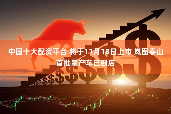 中国十大配资平台 将于11月18日上市 岚图泰山首批量产车已到店