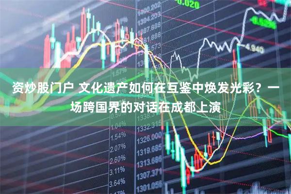 资炒股门户 文化遗产如何在互鉴中焕发光彩？一场跨国界的对话在成都上演