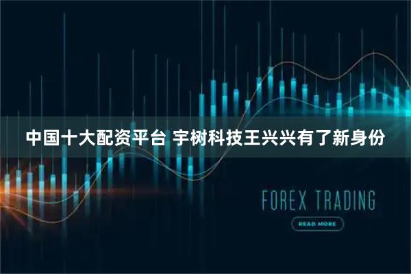 中国十大配资平台 宇树科技王兴兴有了新身份