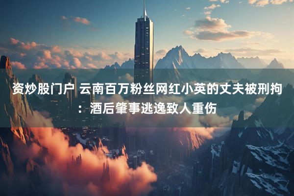 资炒股门户 云南百万粉丝网红小英的丈夫被刑拘：酒后肇事逃逸致人重伤