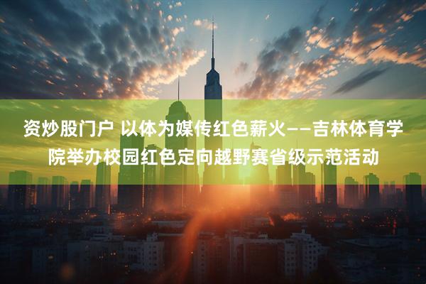 资炒股门户 以体为媒传红色薪火——吉林体育学院举办校园红色定向越野赛省级示范活动