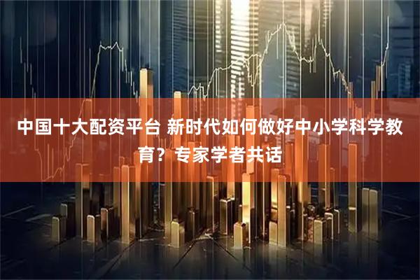 中国十大配资平台 新时代如何做好中小学科学教育？专家学者共话