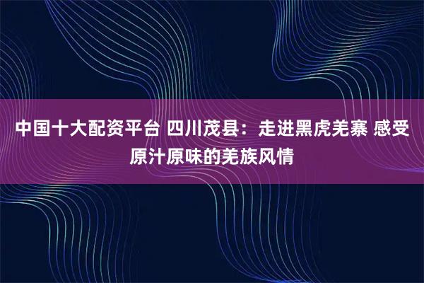 中国十大配资平台 四川茂县：走进黑虎羌寨 感受原汁原味的羌族风情