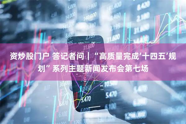 资炒股门户 答记者问｜“高质量完成‘十四五’规划”系列主题新闻发布会第七场