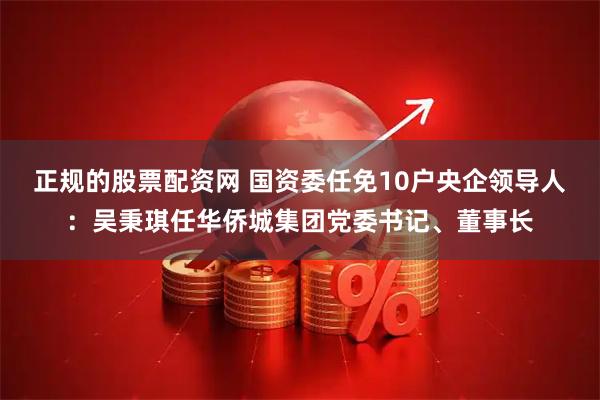 正规的股票配资网 国资委任免10户央企领导人：吴秉琪任华侨城集团党委书记、董事长
