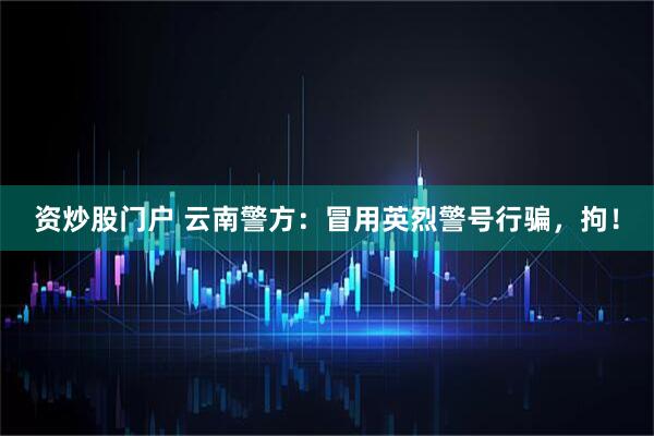 资炒股门户 云南警方：冒用英烈警号行骗，拘！