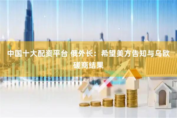 中国十大配资平台 俄外长：希望美方告知与乌欧磋商结果