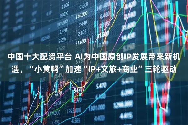 中国十大配资平台 AI为中国原创IP发展带来新机遇，“小黄鸭”加速“IP+文旅+商业”三轮驱动