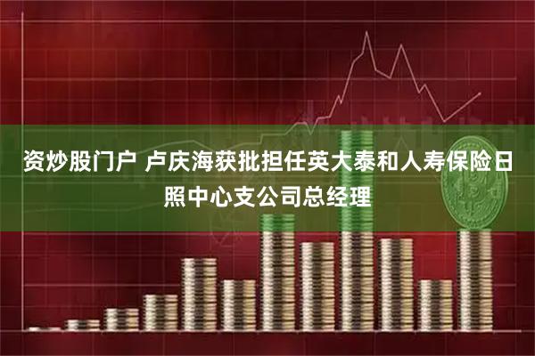 资炒股门户 卢庆海获批担任英大泰和人寿保险日照中心支公司总经理