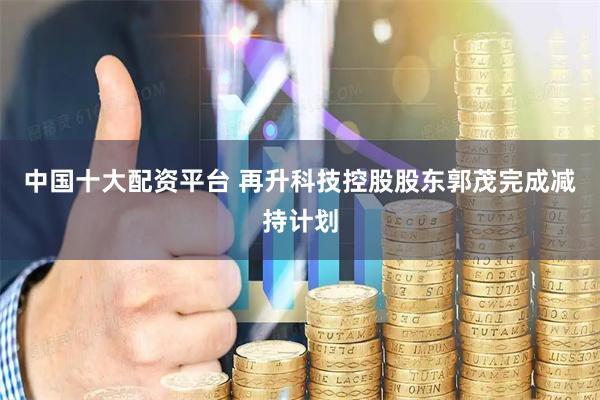 中国十大配资平台 再升科技控股股东郭茂完成减持计划