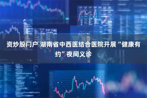 资炒股门户 湖南省中西医结合医院开展“健康有约”夜间义诊