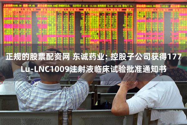 正规的股票配资网 东诚药业: 控股子公司获得177Lu-LNC1009注射液临床试验批准通知书