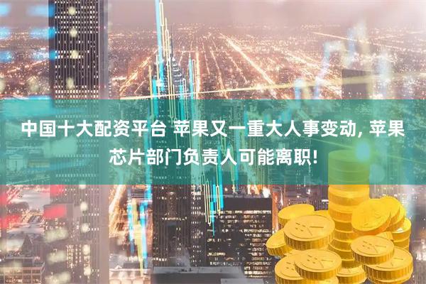 中国十大配资平台 苹果又一重大人事变动, 苹果芯片部门负责人可能离职!