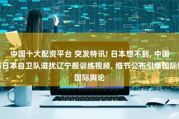 中国十大配资平台 突发特讯! 日本想不到, 中国发布日本自卫队滋扰辽宁舰训练视频, 细节公布引爆国际舆论