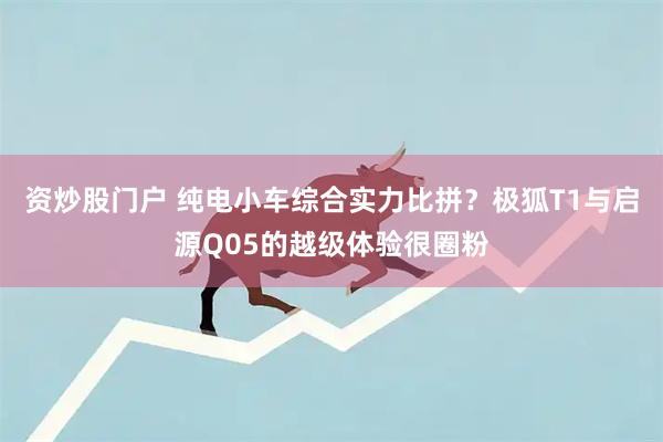 资炒股门户 纯电小车综合实力比拼？极狐T1与启源Q05的越级体验很圈粉