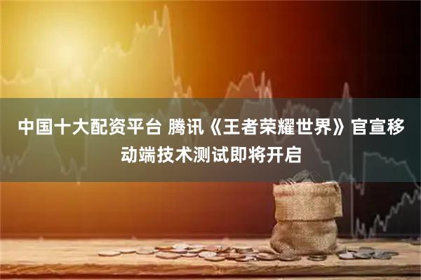 中国十大配资平台 腾讯《王者荣耀世界》官宣移动端技术测试即将开启