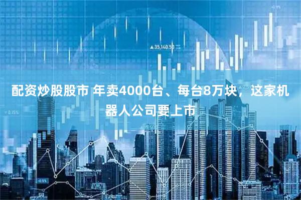 配资炒股股市 年卖4000台、每台8万块，这家机器人公司要上市