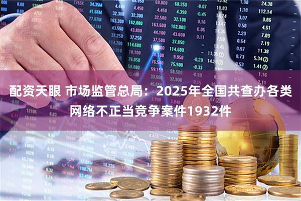 配资天眼 市场监管总局：2025年全国共查办各类网络不正当竞争案件1932件