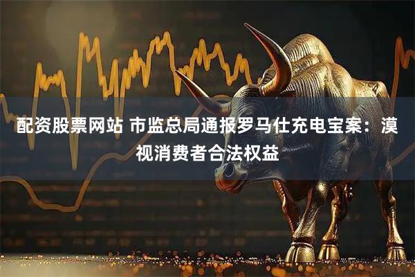配资股票网站 市监总局通报罗马仕充电宝案：漠视消费者合法权益