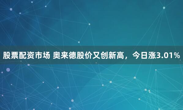 股票配资市场 奥来德股价又创新高，今日涨3.01%