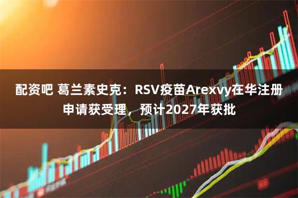 配资吧 葛兰素史克：RSV疫苗Arexvy在华注册申请获受理，预计2027年获批