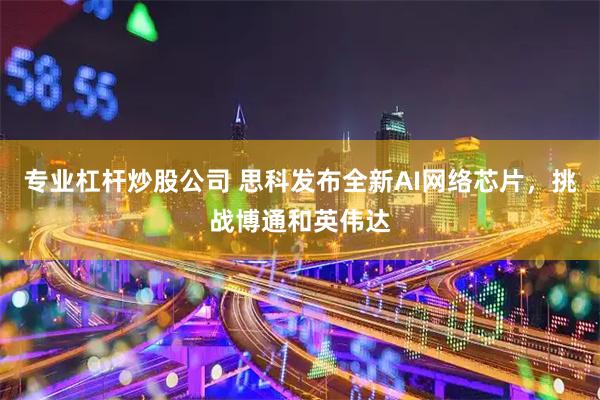专业杠杆炒股公司 思科发布全新AI网络芯片，挑战博通和英伟达