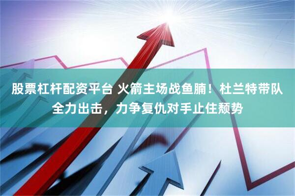股票杠杆配资平台 火箭主场战鱼腩！杜兰特带队全力出击，力争复仇对手止住颓势