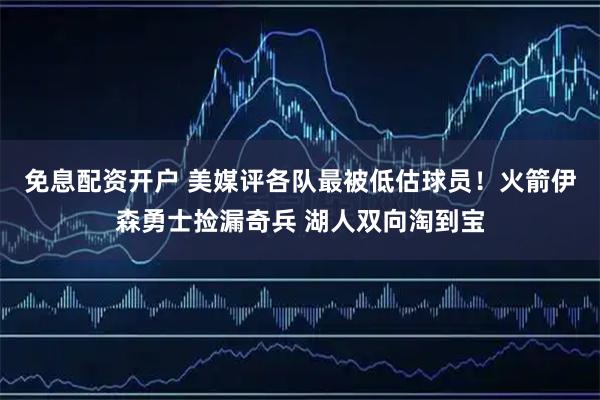 免息配资开户 美媒评各队最被低估球员！火箭伊森勇士捡漏奇兵 湖人双向淘到宝