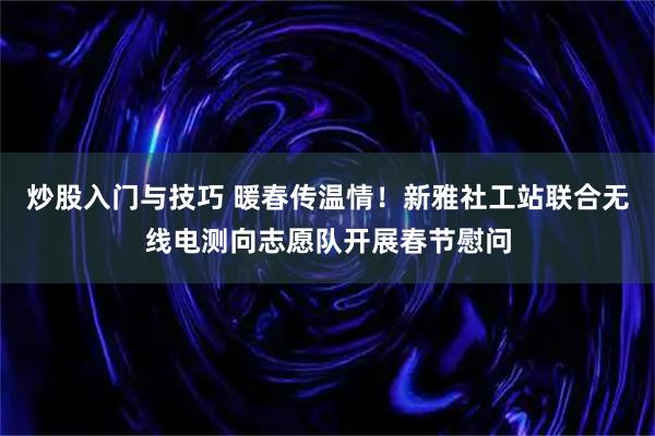炒股入门与技巧 暖春传温情！新雅社工站联合无线电测向志愿队开展春节慰问