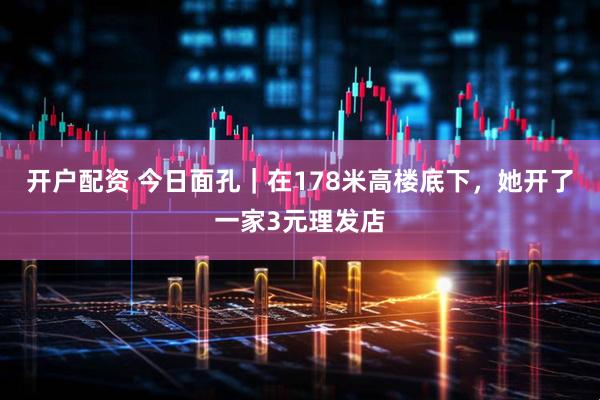 开户配资 今日面孔｜在178米高楼底下，她开了一家3元理发店