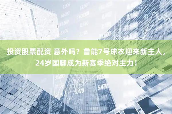 投资股票配资 意外吗？鲁能7号球衣迎来新主人，24岁国脚成为新赛季绝对主力！