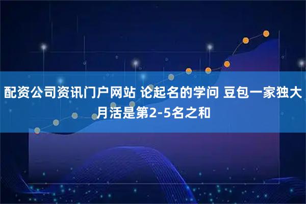 配资公司资讯门户网站 论起名的学问 豆包一家独大月活是第2-5名之和