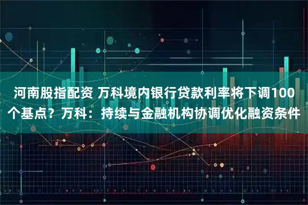 河南股指配资 万科境内银行贷款利率将下调100个基点？万科：持续与金融机构协调优化融资条件